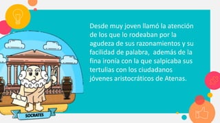 Desde muy joven llamó la atención
de los que lo rodeaban por la
agudeza de sus razonamientos y su
facilidad de palabra, además de la
fina ironía con la que salpicaba sus
tertulias con los ciudadanos
jóvenes aristocráticos de Atenas.
 