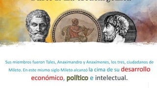 Sus miembros fueron Tales, Anaximandro y Anaxímenes, los tres, ciudadanos de
Mileto. En este mismo siglo Mileto alcanzó la cima de su desarrollo
económico, e intelectual.
 