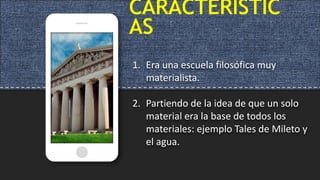 CARACTERÍSTIC
AS
1. Era una escuela filosófica muy
materialista.
2. Partiendo de la idea de que un solo
material era la base de todos los
materiales: ejemplo Tales de Mileto y
el agua.
 