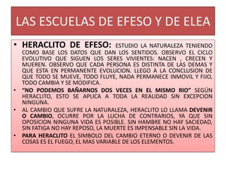 LAS ESCUELAS DE EFESO Y DE ELEA
• HERACLITO DE EFESO: ESTUDIO LA NATURALEZA TENIENDO
COMO BASE LOS DATOS QUE DAN LOS SENTIDOS. OBSERVO EL CICLO
EVOLUTIVO QUE SIGUEN LOS SERES VIVIENTES: NACEN , CRECEN Y
MUEREN. OBSERVO QUE CADA PERSONA ES DISTINTA DE LAS DEMAS Y
QUE ESTA EN PERMANENTE EVOLUCION. LLEGO A LA CONCLUSION DE
QUE TODO SE MUEVE, TODO FLUYE, NADA PERMANECE INMOVIL Y FIJO,
TODO CAMBIA Y SE MODIFICA.
• “NO PODEMOS BAÑARNOS DOS VECES EN EL MISMO RIO” SEGÚN
HERACLITO, ESTO SE APLICA A TODA LA REALIDAD SIN EXCEPCION
NINGUNA.
• AL CAMBIO QUE SUFRE LA NATURALEZA, HERACLITO LO LLAMA DEVENIR
O CAMBIO, OCURRE POR LA LUCHA DE CONTRARIOS, YA QUE SIN
OPOSICION NINGUNA VIDA ES POSIBLE. SIN HAMBRE NO HAY SACIEDAD,
SIN FATIGA NO HAY REPOSO, LA MUERTE ES IMPENSABLE SIN LA VIDA.
• PARA HERACLITO EL SIMBOLO DEL CAMBIO ETERNO O DEVENIR DE LAS
COSAS ES EL FUEGO, EL MAS VARIABLE DE LOS ELEMENTOS.
 