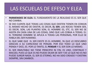 LAS ESCUELAS DE EFESO Y ELEA
• PARMENIDES DE ELEA: EL FUNDAMENTO DE LA REALIDAD ES EL SER QUE
NO CAMBIA.
• SE DIO CUENTA QUE TODAS LAS COSAS QUE EXISTEN TIENEN EN COMUN
EL MISMO HECHO DE EXISTIR, ES DECIR, EL SER. LAS ROCAS TIENEN SER,
ES DECIR, SON, LAS PLANTAS SON, EL HOMBRE ES, ETC. EL SER NO SE
AGOTA EN CADA UNA DE LAS COSAS, SINO QUE LAS COBIJA A TODAS. EJ:
EL TERMINO HOMBRE SE APLICA A TODAS LAS PERSONAS, POR ELLO SE
HABLA DEL SER HUMANO.
• EL QUE SABE QUE EL SER EXISTE ES EL HOMBRE, YA QUE LO DESCUBRIO
GRACIAS A SU CAPACIDAD DE PENSAR, POR ESO TODO LO QUE UNO
PIENSA Y DICE, ES. POR LO TANTO, EL PENSAR Y EL SER SON LO MISMO.
• EL SER INMUTABLE NO TIENE PRINCIPIO NI FIN; ES UNO, CONTINUO Y
MACIZO, PUES LO QUE ES NO PUEDE DEJAR DE SER Y DE LO QUE NO ES NO
PUEDE SURGIR NADA. EL SER ES ETERNO, NO HA SIDO CREADO Y EXISTIRA
SIEMPRE, SIN CAMBIOS.
 