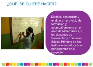    ¿QUÉ SE QUIERE HACER?
Diseñar, desarrollar y
evaluar un proyecto de
formación y
acompañamiento en el
área de Matemáticas, a
los docentes de
Preescolar y Educación
Básica Primaria de las
instituciones educativas
participantes en el
proyecto
 