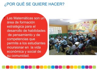 ¿POR QUÉ SE QUIERE HACER?
 Las Matemáticas son un
área de formación
estratégica para el
desarrollo de habilidades
de pensamiento y de
competencias que
permite a los estudiantes
incursionar en la vida
económica y social de
su comunidad.
 