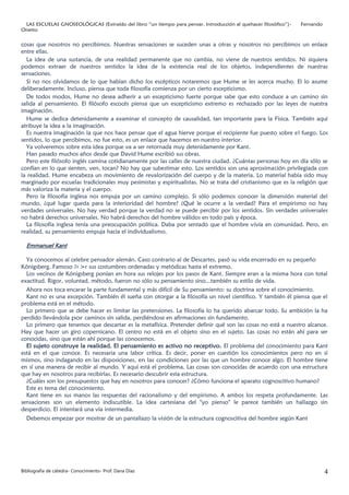 LAS ESCUELAS GNOSEOLÓGICAS (Extraído del libro “un tiempo para pensar. Introducción al quehacer filosófico”)-   Fernando
Onetto


cosas que nosotros no percibimos. Nuestras sensaciones se suceden unas a otras y nosotros no percibimos un enlace
entre ellas.
  La idea de una sustancia, de una realidad permanente que no cambia, no viene de nuestros sentidos. Ni siquiera
podemos extraer de nuestros sentidos la idea de la existencia real de los objetos, independientes de nuestras
sensaciones.
  Si no nos olvidamos de lo que habían dicho los escépticos notaremos que Hume se les acerca mucho. El lo asume
deliberadamente. Incluso, piensa que toda filosofía comienza por un cierto escepticismo.
  De todos modos, Hume no desea adherir a un escepticismo fuerte porque sabe que esto conduce a un camino sin
salida al pensamiento. El filósofo escocés piensa que un escepticismo extremo es rechazado por las leyes de nuestra
imaginación.
  Hume se dedica detenidamente a examinar el concepto de causalidad, tan importante para la Física. También aquí
atribuye la idea a la imaginación.
  Es nuestra imaginación la que nos hace pensar que el agua hierve porque el recipiente fue puesto sobre el fuego. Los
sentidos, lo que percibimos, no fue esto, es un enlace que hacemos en nuestro interior.
  Ya volveremos sobre esta idea porque va a ser retornada muy detenidamente por Kant.
  Han pasado muchos años desde que David Hume escribió sus obras.
  Pero este filósofo inglés camina cotidianamente por las calles de nuestra ciudad. ¿Cuántas personas hoy en día sólo se
confían en lo que sienten, ven, tocan? No hay que subestimar esto. Los sentidos son una aproximación privilegiada con
la realidad. Hume encabeza un movimiento de revalorización del cuerpo y de la materia. Lo material había sido muy
marginado por escuelas tradicionales muy pesimistas y espiritualistas. No se trata del cristianismo que es la religión que
más valoriza la materia y el cuerpo.
  Pero la filosofía inglesa nos empuja por un camino complejo. Si sólo podemos conocer la dimensión material del
mundo, ¿qué lugar queda para la interioridad del hombre? ¿Qué le ocurre a la verdad? Para el empirismo no hay
verdades universales. No hay verdad porque la verdad no se puede percibir por los sentidos. Sin verdades universales
no habrá derechos universales. No habrá derechos del hombre válidos en todo país y época.
  La filosofía inglesa tenía una preocupación política. Daba por sentado que el hombre vivía en comunidad. Pero, en
realidad, su pensamiento empuja hacia el individualismo.

  Emmanuel Kant

  Ya conocemos al celebre pensador alemán. Caso contrario al de Descartes, pasó su vida encerrado en su pequeño
Kónigsberg. Famoso J1< >r sus costumbres ordenadas y metódicas hasta el extremo.
  Los vecinos de Kónigsberg ponían en hora sus relojes por los pasos de Kant. Siempre eran a la misma hora con total
exactitud. Rigor, voluntad, método, fueron no sólo su pensamiento sino...también su estilo de vida.
  Ahora nos toca encarar la parte fundamental y más difícil de Su pensamiento: su doctrina sobre el conocimiento.
  Kant no es una excepción. También él sueña con otorgar a la filosofía un nivel científico. Y también él piensa que el
problema está en el método.
  Lo primero que se debe hacer es limitar las pretensiones. La filosofía lo ha querido abarcar todo. Su ambición la ha
perdido llevándola por caminos sin salida, perdiéndose en afirmaciones sin fundamento.
  Lo primero que tenemos que descartar es la metafísica. Pretender definir qué son las cosas no está a nuestro alcance.
Hay que hacer un giro copernicano. El centro no está en el objeto sino en el sujeto. Las cosas no están ahí para ser
conocidas, sino que están ahí porque las conocemos.
  El sujeto construye la realidad. El pensamiento es activo no receptivo. El problema del conocimiento para Kant
está en el que conoce. Es necesaria una labor crítica. Es decir, poner en cuestión los conocimientos pero no en sí
mismos, sino indagando en las disposiciones, en las condiciones por las que un hombre conoce algo. El hombre tiene
en sí una manera de recibir al mundo. Y aquí está el problema. Las cosas son conocidas de acuerdo con una estructura
que hay en nosotros para recibirlas. Es necesario descubrir esta estructura.
  ¿Cuáles son los presupuestos que hay en nosotros para conocer? ¿Cómo funciona el aparato cognoscitivo humano?
  Este es tema del conocimiento.
  Kant tiene en sus manos las respuestas del racionalismo y del empirismo. A ambos los respeta profundamente. Las
sensaciones son un elemento indiscutible. La idea cartesiana del "yo pienso" le parece también un hallazgo sin
desperdicio. El intentará una vía intermedia.
  Debemos empezar por mostrar de un pantallazo la visión de la estructura cognoscitiva del hombre según Kant




Bibliografía de cátedra- Conocimiento- Prof. Dana Díaz                                                                      4
 