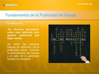 Fundamentos de la Publicidad de Google.

En este curso:

Tus alumnos aprenderán
cómo usar Adwords para
generar publicidad que
logre ventas.

Se tratan los aspectos
básicos de AdWords y de la
publicidad online, incluidos
la administración de cuentas
y el valor de la publicidad
basada en búsqueda
 