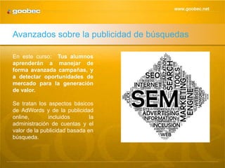 Avanzados sobre la publicidad de búsquedas

En este curso: Tus alumnos
aprenderán a manejar de
forma avanzada campañas, y
a detectar oportunidades de
mercado para la generación
de valor.

Se tratan los aspectos básicos
de AdWords y de la publicidad
online,        incluidos       la
administración de cuentas y el
valor de la publicidad basada en
búsqueda.
 