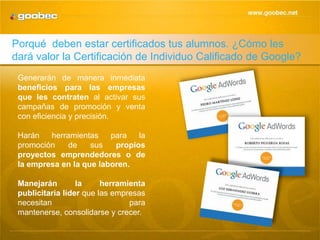 Porqué deben estar certificados tus alumnos. ¿Cómo les
dará valor la Certificación de Individuo Calificado de Google?
 Generarán de manera inmediata
 beneficios para las empresas
 que les contraten al activar sus
 campañas de promoción y venta
 con eficiencia y precisión.

 Harán   herramientas    para   la
 promoción    de    sus   propios
 proyectos emprendedores o de
 la empresa en la que laboren.

 Manejarán        la     herramienta
 publicitaria líder que las empresas
 necesitan      para     mantenerse,
 consolidarse y crecer.
 