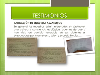 TESTIMONIOS
APLICACIÓN DE ENCUESTA A MAESTROS
En general los maestros están interesados en promover
una cultura y conciencia ecológica, además de que sí
han visto un cambio favorable en sus alumnos al
preocuparse por mantener su salón y escuela limpia.
 