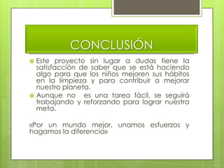 CONCLUSIÓN
   Este proyecto sin lugar a dudas tiene la
    satisfacción de saber que se está haciendo
    algo para que los niños mejoren sus hábitos
    en la limpieza y para contribuir a mejorar
    nuestro planeta.
   Aunque no es una tarea fácil, se seguirá
    trabajando y reforzando para lograr nuestra
    meta.

«Por un mundo mejor, unamos esfuerzos y
hagamos la diferencia»
 