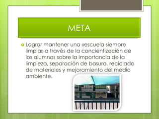 META
 Lograrmantener una «escuela siempre
 limpia» a través de la concientización de
 los alumnos sobre la importancia de la
 limpieza, separación de basura, reciclado
 de materiales y mejoramiento del medio
 ambiente.
 