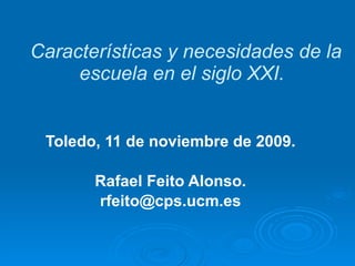 Características y necesidades de la escuela en el siglo XXI.  Toledo, 11 de noviembre de 2009. Rafael Feito Alonso. [email_address] 
