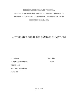 REPUBLICA BOLIVARIANA DE VENEZUELA
SECRETARIA SECTORIAL DEL PODER POPULAR PARA LA EDUCACION
ESCUELA BASICA ESTADAL CONCENTRADA “SIMBORINO” N.E.R 184
SIMBORINO, EDO-ARAGUA
ACTIVIDADES SOBRE LOS CAMBIOS CLIMATICOS
DOCENTES: GRADOS:
FLOR MARY MIRATRIZ 1º a 6º
C.I 15.712.842
BETZABETH GARCIAS
19.913.105.
JULIO, 2014
 