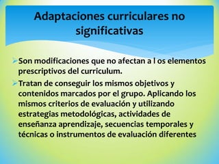 Son modificaciones que no afectan a l os elementos
prescriptivos del curriculum.
Tratan de conseguir los mismos objetivos y
contenidos marcados por el grupo. Aplicando los
mismos criterios de evaluación y utilizando
estrategias metodológicas, actividades de
enseñanza aprendizaje, secuencias temporales y
técnicas o instrumentos de evaluación diferentes
Adaptaciones curriculares no
significativas
 