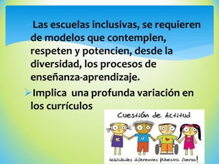 Las escuelas inclusivas, se requieren
de modelos que contemplen,
respeten y potencien, desde la
diversidad, los procesos de
enseñanza-aprendizaje.
Implica una profunda variación en
los currículos
 