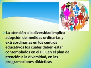 La atención a la diversidad implica
adopción de medidas ordinarias y
extraordinarias en los centros
educativos los cuales deben estar
contemplados en el PEI, en el plan de
atención a la diversidad, en las
programaciones didácticas
 
