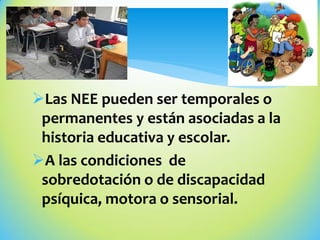 Las NEE pueden ser temporales o
permanentes y están asociadas a la
historia educativa y escolar.
A las condiciones de
sobredotación o de discapacidad
psíquica, motora o sensorial.
 