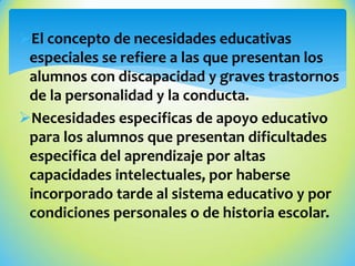 El concepto de necesidades educativas
especiales se refiere a las que presentan los
alumnos con discapacidad y graves trastornos
de la personalidad y la conducta.
Necesidades especificas de apoyo educativo
para los alumnos que presentan dificultades
especifica del aprendizaje por altas
capacidades intelectuales, por haberse
incorporado tarde al sistema educativo y por
condiciones personales o de historia escolar.
 