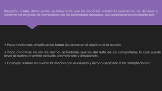 Respecto a este último punto, es importante que los docentes valoren la pertinencia de disminuir o
incrementar el grado de complejidad de un aprendizaje esperado. Las adaptaciones posteriores son:
• Poco funcionales: simplifican las tareas sin pensar en el objetivo de la lección.
• Poco atractivas: no son las mismas actividades que las del resto de sus compañeros, lo cual puede
llevar al alumno a sentirse excluido, desmotivado y desplazado.
• Costosas: al tener en cuenta la relación con el esfuerzo y tiempo dedicado a las ‘adaptaciones”.
 