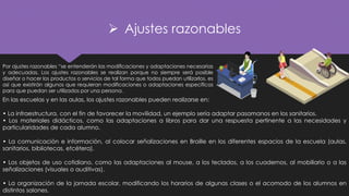 ➢ Ajustes razonables
Por ajustes razonables “se entenderán las modificaciones y adaptaciones necesarias
y adecuadas. Los ajustes razonables se realizan porque no siempre será posible
diseñar o hacer los productos o servicios de tal forma que todos puedan utilizarlos, es
así que existirán algunos que requieran modificaciones o adaptaciones específicas
para que puedan ser utilizados por una persona.
En las escuelas y en las aulas, los ajustes razonables pueden realizarse en:
• La infraestructura, con el fin de favorecer la movilidad, un ejemplo sería adaptar pasamanos en los sanitarios.
• Los materiales didácticos, como las adaptaciones a libros para dar una respuesta pertinente a las necesidades y
particularidades de cada alumno.
• La comunicación e información, al colocar señalizaciones en Braille en los diferentes espacios de la escuela (aulas,
sanitarios, bibliotecas, etcétera).
• Los objetos de uso cotidiano, como las adaptaciones al mouse, a los teclados, a los cuadernos, al mobiliario o a las
señalizaciones (visuales o auditivas).
• La organización de la jornada escolar, modificando los horarios de algunas clases o el acomodo de los alumnos en
distintos salones.
 