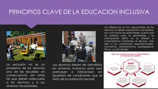 PRINCIPIOS CLAVE DE LA EDUCACION INCLUSIVA
La exclusión no es un
problema de los alumnos
sino de las escuelas; en
consecuencia, son estas
las que deben adecuarse
a los alumnos y a sus
diversas necesidades.
Los alumnos deben ser atendidos
en entornos inclusivos para que
participen e interactúen en
igualdad de condiciones que el
resto de la población escolar
Las diferencias en las capacidades de los
alumnos no deben representar una barrera,
sino una fuente de aprendizaje, puesto que
las barreras para el aprendizaje y la
participación (BAP) no se refieren a
características inherentes al alumno, más
bien a las condiciones organizacionales,
normativas, administrativas, pedagógicas,
físicas, y actitudinales.
 