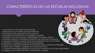 CARACTERÍSTICAS DE LAS ESCUELAS INCLUSIVAS
1. Promueven la valoración de la diversidad
2. Reconocen que no existe un alumno estándar
3. Se adaptan a las necesidades de los alumnos
4. Garantizan la participación con igualdad y equidad
5. Consideran los conocimientos, capacidades, actitudes y valores
6. Minimizan, eliminan o previenen la existencia de las BAP de los alumnos
7. Aseguran el trabajo en equipo de todos los integrantes de la comunidad
8. Desarrollan un lenguaje común entre el profesorado
9. Planean la enseñanza atendiendo a los diversos ritmos y estilos de aprendizaje
10. Seleccionan, diseñan y adaptan los recursos educativos
11. Evalúan el aprendizaje teniendo en cuenta los contextos así como las capacidades
12. Aseguran que todos los alumnos experimenten sus logros
 