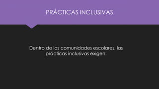PRÁCTICAS INCLUSIVAS
Dentro de las comunidades escolares, las
prácticas inclusivas exigen:
 