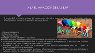 ➢ LA ELIMINACIÓN DE LAS BAP
El término BAP se adopta en lugar de “necesidades educativas especiales” para hacer referencia a todas las
dificultades que experimenta cualquier alumna o alumno
• Congruencia externa
• Instalaciones físicas
• Organización escolar
• Relación entre los estudiantes y los adultos
• Distintos enfoques sobre la enseñanza y el aprendizaje que mantiene el profesorado
• Actitudinales: Aquellas relacionadas con la actitud de rechazo, la segregación, la exclusión o las actitudes
sobreprotectoras de los actores que interactúan con el alumno
• Pedagógicas: Tienen en común que la concepción que tienen los educadores sobre sus acciones de
enseñanza y prácticas de aprendizaje
• De organización: Las barreras de este tipo hacen referencia al orden y estabilidad en las rutinas de trabajo, la
aplicación de las normas y la distribución del espacio y mobiliario.
 