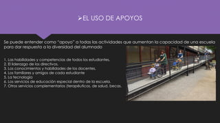 ➢EL USO DE APOYOS
Se puede entender como “apoyo” a todas las actividades que aumentan la capacidad de una escuela
para dar respuesta a la diversidad del alumnado
1. Las habilidades y competencias de todos los estudiantes.
2. El liderazgo de los directivos.
3. Los conocimientos y habilidades de los docentes.
4. Los familiares y amigos de cada estudiante
5. La tecnología
6. Los servicios de educación especial dentro de la escuela.
7. Otros servicios complementarios (terapéuticos, de salud, becas.
 