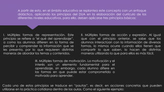 A partir de esto, en el ámbito educativo se replantea este concepto con un enfoque
didáctico, aplicando los principios del DUA en la elaboración del currículo de los
diferentes niveles educativos, para ello, deben aplicarse tres principios básicos:
I. Múltiples formas de representación. Este
principio se refiere a "el qué del aprendizaje”,
a como los alumnos difieren en la forma de
percibir y comprender la información que se
les presenta, por lo que requieren distintas
maneras de abordar los temas y contenidos.
II. Múltiples formas de acción y expresión. Al igual
que con el principio anterior, se sabe que los
alumnos interactúan con la información de diversas
formas, lo mismos ocurre cuando ellos tienen que
compartir lo que saben, lo hacen de distintas
maneras utilizando la que para ellos es más fácil.
III. Múltiples formas de motivación. La motivación y el
interés son un elemento fundamental para el
aprendizaje, sin embargo, cada alumno difiere en
las formas en que puede estar comprometido o
motivado para aprender.
Cada uno de estos principios se traduce en “pautas”, es decir, en acciones concretas que pueden
utilizarse en la práctica cotidiana dentro de las aulas. Como el siguiente ejemplo:
 