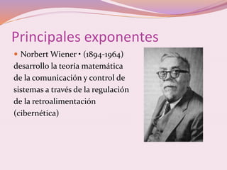 Principales exponentes 
 Norbert Wiener • (1894-1964) 
desarrollo la teoría matemática 
de la comunicación y control de 
sistemas a través de la regulación 
de la retroalimentación 
(cibernética) 
 
