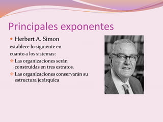 Principales exponentes 
 Herbert A. Simon 
establece lo siguiente en 
cuanto a los sistemas: 
Las organizaciones serán 
construidas en tres estratos. 
Las organizaciones conservarán su 
estructura jerárquica 
 