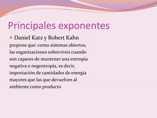 Principales exponentes 
 Daniel Katz y Robert Kahn 
propone que: como sistemas abiertos, 
las organizaciones sobreviven cuando 
son capaces de mantener una entropía 
negativa o negentropía, es decir, 
importación de cantidades de energía 
mayores que las que devuelven al 
ambiente como producto 
 