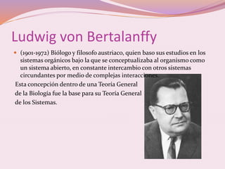 Ludwig von Bertalanffy 
 (1901-1972) Biólogo y filosofo austriaco, quien baso sus estudios en los 
sistemas orgánicos bajo la que se conceptualizaba al organismo como 
un sistema abierto, en constante intercambio con otros sistemas 
circundantes por medio de complejas interacciones. 
Esta concepción dentro de una Teoría General 
de la Biología fue la base para su Teoría General 
de los Sistemas. 
 
