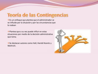 Es un enfoque que plantea que el administrador se 
ve influido por la situación y por las circunstancias que 
lo rodean 
Plantea que a su vez puede influir en estas 
situaciones por medio de la decisión administrativa 
que toma. 
Se destacan autores como Hall, Harold Koontz y 
Weihrich. 
 