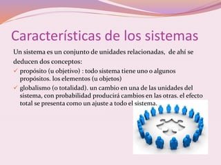 Características de los sistemas 
Un sistema es un conjunto de unidades relacionadas, de ahí se 
deducen dos conceptos: 
 propósito (u objetivo) : todo sistema tiene uno o algunos 
propósitos. los elementos (u objetos) 
 globalismo (o totalidad). un cambio en una de las unidades del 
sistema, con probabilidad producirá cambios en las otras. el efecto 
total se presenta como un ajuste a todo el sistema. 
 