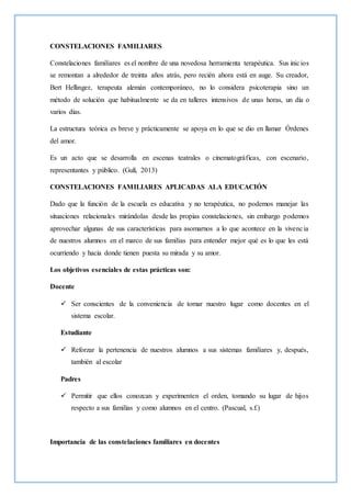 CONSTELACIONES FAMILIARES
Constelaciones familiares es el nombre de una novedosa herramienta terapéutica. Sus inicios
se remontan a alrededor de treinta años atrás, pero recién ahora está en auge. Su creador,
Bert Hellinger, terapeuta alemán contemporáneo, no lo considera psicoterapia sino un
método de solución que habitualmente se da en talleres intensivos de unas horas, un día o
varios días.
La estructura teórica es breve y prácticamente se apoya en lo que se dio en llamar Órdenes
del amor.
Es un acto que se desarrolla en escenas teatrales o cinematográficas, con escenario,
representantes y público. (Gulí, 2013)
CONSTELACIONES FAMILIARES APLICADAS ALA EDUCACIÓN
Dado que la función de la escuela es educativa y no terapéutica, no podemos manejar las
situaciones relacionales mirándolas desde las propias constelaciones, sin embargo podemos
aprovechar algunas de sus características para asomarnos a lo que acontece en la vivencia
de nuestros alumnos en el marco de sus familias para entender mejor qué es lo que les está
ocurriendo y hacia donde tienen puesta su mirada y su amor.
Los objetivos esenciales de estas prácticas son:
Docente
 Ser conscientes de la conveniencia de tomar nuestro lugar como docentes en el
sistema escolar.
Estudiante
 Reforzar la pertenencia de nuestros alumnos a sus sistemas familiares y, después,
también al escolar
Padres
 Permitir que ellos conozcan y experimenten el orden, tomando su lugar de hijos
respecto a sus familias y como alumnos en el centro. (Pascual, s.f.)
Importancia de las constelaciones familiares en docentes
 