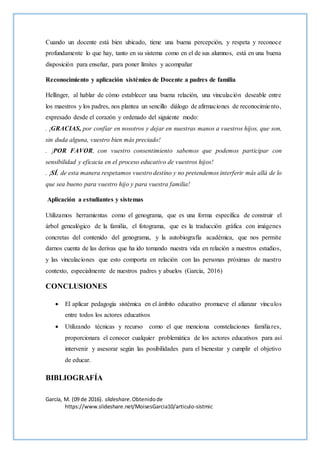 Cuando un docente está bien ubicado, tiene una buena percepción, y respeta y reconoce
profundamente lo que hay, tanto en su sistema como en el de sus alumnos, está en una buena
disposición para enseñar, para poner límites y acompañar
Reconocimiento y aplicación sistémico de Docente a padres de familia
Hellinger, al hablar de cómo establecer una buena relación, una vinculación deseable entre
los maestros y los padres, nos plantea un sencillo diálogo de afirmaciones de reconocimiento,
expresado desde el corazón y ordenado del siguiente modo:
. ¡GRACIAS, por confiar en nosotros y dejar en nuestras manos a vuestros hijos, que son,
sin duda alguna, vuestro bien más preciado!
. ¡POR FAVOR, con vuestro consentimiento sabemos que podemos participar con
sensibilidad y eficacia en el proceso educativo de vuestros hijos!
. ¡SÍ, de esta manera respetamos vuestro destino y no pretendemos interferir más allá de lo
que sea bueno para vuestro hijo y para vuestra familia!
Aplicación a estudiantes y sistemas
Utilizamos herramientas como el genograma, que es una forma específica de construir el
árbol genealógico de la familia, el fotograma, que es la traducción gráfica con imágenes
concretas del contenido del genograma, y la autobiografía académica, que nos permite
darnos cuenta de las derivas que ha ido tomando nuestra vida en relación a nuestros estudios,
y las vinculaciones que esto comporta en relación con las personas próximas de nuestro
contexto, especialmente de nuestros padres y abuelos (García, 2016)
CONCLUSIONES
 El aplicar pedagogía sistémica en el ámbito educativo promueve el afianzar vínculos
entre todos los actores educativos
 Utilizando técnicas y recurso como el que menciona constelaciones familiares,
proporcionara el conocer cualquier problemática de los actores educativos para así
intervenir y asesorar según las posibilidades para el bienestar y cumplir el objetivo
de educar.
BIBLIOGRAFÍA
García, M. (09 de 2016). slideshare.Obtenidode
https://www.slideshare.net/MoisesGarcia10/articulo-sistmic
 