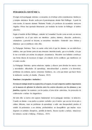 PEDADOGÍA SISTÉMICA
El origen de la pedagogía sistémica se encuentra en el trabajo sobre constelaciones familiares
y terapias sistémicas llevado acabo por el psicoterapeuta alemán Bert Hellinger. A partir de
estas teorías, la maestra alemana Marianne Franke y la profesora de secundaria mexicana
Angélica Olvera han apostado firmemente por trasladar las teorías de Hellinger al ámbito
educativo.
Según el modelo de Bert Hellinger, entiende la Comunidad Escolar como un todo, un sistema
u organización en el que todos sus miembros: padres, alumnos, dirección, profesores,
orientadores y personal no docente, se encuentran vinculados. Existiendo unos órdenes y
dinámicas que se establecen entre ellos.
La Pedagogía Sistémica Tiene en cuenta sobre todo el que los alumnos no son individuos
aislados, sino que forman parte de una estructura interrelacionada, que es su familia, a la que
le van a ser leales por encima de cualquier circunstancia. Descubrir esas lealtades constituye
una forma directa de reconocer el origen y la solución de los conflictos que manifiestan en
el centro escolar.
La Pedagogía Sistémica aporta soluciones rápidas y eficaces para abordar los nuevos retos
y necesidades: dificultades de aprendizaje, interculturalidad y atención a la diversidad,
problemas de conducta, nuevas estructuras familiares, etc.; a los que tienen que hacer frente
la institución escolar y la familia. (Turunen, 2015)
Funciones (Aceptación e inclusión )
Se trata de trabajar desde la aceptacióny el respeto, locual comporta cambios importantes
en la manera de afrontar la relación entre los centros docentes con los alumnos y sus
familias, organizar las reuniones con los padres, el tono de las entrevistas, los protocolos de
colaboración e incluso los diagnósticos.
De todo ellos se deriva otro aspecto fundamental de la pedagogía sistémica: la inclusión.
Cuando un alumno o sus padres se sienten excluidos por el motivo que sea (ser de un país o
cultura diferente, tener un problemas de aprendizaje o sufrir una discapacidad) pierden el
sentido de pertenencia a ese sistema, produciéndose un desequilibrio que muchas veces
degenera en actitudes disruptivas, pérdida de interés, fracaso escolar e, incluso, situaciones
de violencia escolar o bullying. (Valencia., 2015)
 