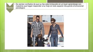 Padres
• Se sientan confiados de que su hijo esta inmiscuido en un buen aprendizaje con
maestros que hagan responder a su hoijo en todo aspecto inlcuyendo el emocional
psicologico
 