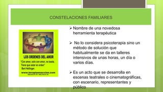 CONSTELACIONES FAMILIARES
Nombre de una novedosa
herramienta terapéutica
 No lo considera psicoterapia sino un
método de solución que
habitualmente se da en talleres
intensivos de unas horas, un día o
varios días.
Es un acto que se desarrolla en
escenas teatrales o cinematográficas,
con escenario, representantes y
público
 