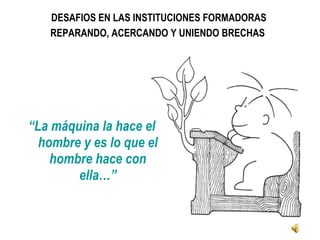 DESAFIOS EN LAS INSTITUCIONES FORMADORAS  REPARANDO, ACERCANDO Y UNIENDO BRECHAS   “ La máquina la hace el hombre y es lo que el hombre hace con ella…” 