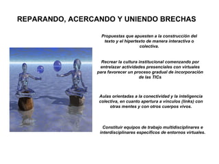 Propuestas que apuesten a la construcción del texto y el hipertexto de manera interactiva o colectiva. Aulas orientadas a la conectividad y la inteligencia colectiva, en cuanto apertura a vínculos (links) con otras mentes y con otros cuerpos vivos. Recrear la cultura institucional comenzando por entrelazar actividades presenciales con virtuales para favorecer un proceso gradual de incorporación de las TICs Constituir equipos de trabajo multidisciplinares e interdisciplinares específicos de entornos virtuales. REPARANDO, ACERCANDO Y UNIENDO BRECHAS 