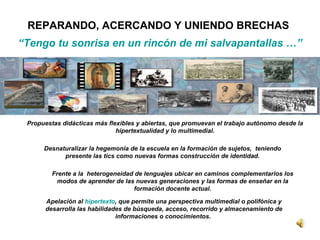 Frente a la  heterogeneidad de lenguajes ubicar en caminos complementarios los modos de aprender de las nuevas generaciones y las formas de enseñar en la formación docente actual. Propuestas didácticas más flexibles y abiertas, que promuevan el trabajo autónomo desde la hipertextualidad y lo multimedial. Apelación al  hipertexto , que permite una perspectiva multimedial o polifónica y desarrolla las habilidades de búsqueda, acceso, recorrido y almacenamiento de informaciones o conocimientos.  Desnaturalizar la hegemonía de la escuela en la formación de sujetos,  teniendo presente las tics como nuevas formas construcción de identidad. REPARANDO, ACERCANDO Y UNIENDO BRECHAS “ Tengo tu sonrisa en un rincón de mi salvapantallas …” 