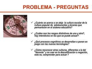 ¿Cuánto se acerca o se aleja  la cultura escolar de la cultura popular de  adolescentes y jóvenes que permanecen en el sistema educativo?  ¿Cuáles son los rasgos distintivos de una y otra?, hay intersticios en los que se puede actuar?  ¿Qué procesos cognitivos se desarrollan o ponen en juego con las nuevas tecnologías? ¿Cómo reconocer otras culturas, diferentes a la del “docente” y no caer en la descalificación o negación, esto es, comprender para actuar ? PROBLEMA - PREGUNTAS 