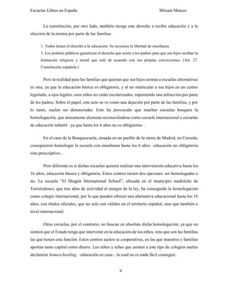 Escuelas Libres en España Miriam Mateos
9
La constitución, por otro lado, también otorga este derecho a recibir educación y a la
elección de la misma por parte de las familias.
1. Todos tienen el derecho a la educación. Se reconoce la libertad de enseñanza.
3. Los poderes públicos garantizan el derecho que asiste a los padres para que sus hijos reciban la
formación religiosa y moral que esté de acuerdo con sus propias convicciones. (Art. 27.
Constitución española.)
Pero la realidad para las familias que quieran que sus hijos asistan a escuelas alternativas
es otra, ya que la educación básica es obligatoria, y al no matricular a sus hijos en un centro
legislado, a ojos legales, esos niños no están escolarizados, suponiendo una infracción por parte
de los padres. Sobre el papel, este acto se ve como una dejación por parte de las familias, y por
lo tanto, suelen ser denunciadas. Esto ha provocado que muchas escuelas busquen la
homologación, que únicamente alcanzan reconociéndose como escuela internacional o escuelas
de educación infantil –ya que hasta los 6 años no es obligatoria–.
En el caso de la Bosquescuela, situada en un pueblo de la sierra de Madrid, en Cerceda,
consiguieron homologar la escuela con enseñanza hasta los 6 años –educación no obligatoria
sino prescriptiva–.
Pero diferente es si dichas escuelas quieren realizar una intervención educativa hasta los
16 años, educación básica y obligatoria. Estos centros tienen dos opciones: ser homologadas o
no. La escuela “El Dragón International School”, ubicada en el municipio madrileño de
Torrelodones, que tras años de actividad al margen de la ley, ha conseguido la homologación
como colegio internacional, por lo que pueden ofrecer una alternativa educacional hasta los 16
años, con títulos oficiales, que no solo son válidos en el territorio español, sino que también a
nivel internacional.
Otras escuelas, por el contrario, no buscan en absoluto dicha homologación, ya que no
sienten que el Estado tenga que intervenir en la educación de los niños, sino que son las familias
las que tienen esta función. Estos centros suelen se cooperativas, en las que maestros y familias
aportan tanto capital como dinero. Los niños y niñas que asisten a este tipo de colegios suelen
declararse homeschooling, –educación en casa–, lo cual no es nada fácil conseguir.
 