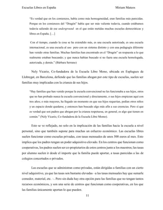 Escuelas Libres en España Miriam Mateos
11
“Es verdad que en los comienzos, había como más homogeneidad, eran familias más parecidas.
Porque en los comienzos del “Dragón” había que ser más valiente todavía, cuando estábamos
todavía saliendo de ese underground en el que están metidas muchas escuelas democráticas y
libres en España. […]
Con el tiempo, cuando la cosa se ha extendido más, es una escuela autorizada, es una escuela
internacional, es una escuela al uso pero con un sistema distinto y con una pedagogía diferente
han venido otras familias. Muchas familias han encontrado en el “Dragón” un respuesta a lo que
realmente estaban buscando; y que nunca habían buscado si no fuera una escuela homologada,
autorizada, y demás.” (Bárbara Serrano)
Nely Vicario, Co-fundadora de la Escuela Libre Mono, ubicada en Esplugues de
Llobregat, en Barcelona, defiende que las familias abogan por este tipo de escuelas, suelen ser
familias muy implicadas con la crianza de sus hijos.
“Hay familias que han venido porque la escuela convencional no les funcionaba a sus hijos, otros
que no han probado nunca la escuela convencional y directamente, o sus hijos empiezan aquí con
tres años; o más mayores, ha llegado un momento en que sus hijos requerían, pedían otros niños
y un espacio donde quedarse, y entonces han buscado algo más afín a sus creencias. Pero sí que
es verdad que son padres que abogan por la crianza respetuosa, en general, es algo que tienen en
común.” (Nely Vicario, Co-fundadora de la Escuela Libre Momo).
Esto se ve reflejado, no solo en la implicación de las familias hacia la escuela a nivel
personal, sino que también supone para muchas un esfuerzo económico. Las escuelas libres
suelen funcionar como escuelas privadas, con tasas mensuales de unos 500 euros al mes. Esto
implica que los padres tengan un poder adquisitivo elevado. En los centros que funcionan como
cooperativas, los padres suelen ser co-propietarios de estos centros junto a los maestros; las tasas
por alumno suelen ir desde el importe que la familia puede aportar, a tasas parecidas a las de
colegios concertados o privados.
Las escuelas que se administran como privadas, están dirigidas a familias con un cierto
nivel adquisitivo, ya que las tasas son bastante elevadas –a las tasas mensuales hay que sumarle
comedor, material, etc. –. Pero sin duda hay otra opción para las familias que no tengan tantos
recursos económicos, y son una serie de centros que funcionan como cooperativas, en los que
las familias únicamente aportan lo que pueden.
 