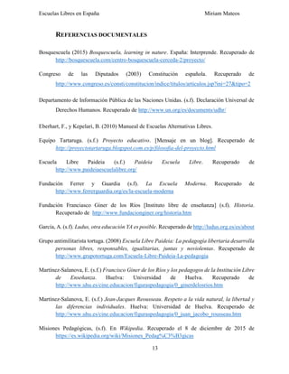 Escuelas Libres en España Miriam Mateos
13
REFERENCIAS DOCUMENTALES
Bosquescuela (2015) Bosquescuela, learning in nature. España: Interprende. Recuperado de
http://bosquescuela.com/centro-bosquescuela-cerceda-2/proyecto/
Congreso de las Diputados (2003) Constitución española. Recuperado de
http://www.congreso.es/consti/constitucion/indice/titulos/articulos.jsp?ini=27&tipo=2
Departamento de Información Pública de las Naciones Unidas. (s.f). Declaración Universal de
Derechos Humanos. Recuperado de http://www.un.org/es/documents/udhr/
Eberhart, F., y Kepelari, B. (2010) Manueal de Escuelas Alternativas Libres.
Equipo Tartaruga. (s.f.) Proyecto educativo. [Mensaje en un blog]. Recuperado de
http://proyectotartaruga.blogspot.com.es/p/filosofia-del-proyecto.html
Escuela Libre Paideia (s.f.) Paideia Escuela Libre. Recuperado de
http://www.paideiaescuelalibre.org/
Fundación Ferrer y Guardia (s.f). La Escuela Moderna. Recuperado de
http://www.ferrerguardia.org/es/la-escuela-moderna
Fundación Franciasco Giner de los Ríos [Instituto libre de enseñanza] (s.f). Historia.
Recuperado de http://www.fundacionginer.org/historia.htm
García, A. (s.f). Ludus, otra educación YA es posible. Recuperado de http://ludus.org.es/es/about
Grupo antimilitarista tortuga. (2008) Escuela Libre Paideia: La pedagogía libertaria desarrolla
personas libres, responsables, igualitarias, juntas y noviolentas. Recuperado de
http://www.grupotortuga.com/Escuela-Libre-Paideia-La-pedagogia
Martínez-Salanova, E. (s.f.) Francisco Giner de los Ríos y los pedagogos de la Institución Libre
de Enseñanza. Huelva: Universidad de Huelva. Recuperado de
http://www.uhu.es/cine.educacion/figuraspedagogia/0_ginerdelosrios.htm
Martínez-Salanova, E. (s.f.) Jean-Jacques Reousseau. Respeto a la vida natural, la libertad y
las diferencias individuales. Huelva: Universidad de Huelva. Recuperado de
http://www.uhu.es/cine.educacion/figuraspedagogia/0_juan_jacobo_rousseau.htm
Misiones Pedagógicas, (s.f). En Wikipedia. Recuperado el 8 de diciembre de 2015 de
https://es.wikipedia.org/wiki/Misiones_Pedag%C3%B3gicas
 