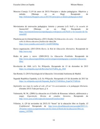 Escuelas Libres en España Miriam Mateos
14
Moscoso Comejo, C.(19 de enero de 2013) Principios e ideales pedagógicos. Objetivos y
método. [Mensaje en un blog]. Recuperado de
http://ilehistoria.blogspot.com.es/2013/01/principios-e-ideales-pedagogicos.html
Movimientos de renovación pedagógica: historia y presente (s.f) Neill y la escuela de
Summerhill [Mensaje en un blog] Recuperado de
https://movimientosrenovacionpedagogica.wikispaces.com/Neill+y+la+escuela+de+Su
mmerhill
Plataforma por la Libertad Educativa. (2015, Octubre 16) Educación a la carta – Un documental
sobre la liberta educativa [Archivo de video] De
https://www.youtube.com/watch?v=JwQHTXRS0jg
Reevo organización. (2013-2014) Reevo, la Red de Educación Alternativa. Recuperado de
http://reevo.org/
Redes de pares y reevo. (2009-2012) La Educación Prohibida. Recuperado de
http://www.educacionprohibida.com/investigacion/pedagogias-y-metodos/educacion-
libre/
Revolución de 1868, (s.f.). En Wikipedia. Recuperado de 13 de diciembre de 2015
https://es.wikipedia.org/wiki/Revoluci%C3%B3n_de_1868
San Román, S. (2015) Sociología de la Educación. Universidad Autónoma de Madrid.
Segunda República Española, (s.f). En Wikipedia. Recuperado el 8 de diciembre de 2015 de
https://es.wikipedia.org/wiki/Segunda_Rep%C3%BAblica_Espa%C3%B1ola
Septiembre nos trajo la vuelta al cole ¿O no? Un acercamiento a la pedagogía libertaria.
(Octubre 2015) Todo por hacer, p. 4.
Valenzuela, M. M., (2009) La educación en el Emilio de Rousseau: infancia, adolescencia y
mujer. Espectáculo. Revista de estudios literarios. Recuperado de
http://www.ucm.es/info/especulo/numero43/emilior.html
Villarino, A. (29 de noviembre de 2015) El “boom” de la educación libre en España. El
Confidencial. Recuperado de http://www.elconfidencial.com/sociedad/2015-11-
29/carino-vamos-a-experimentar-con-los-ninos-el-boom-de-la-educacion-libre-en-
espana_1107996/
 
