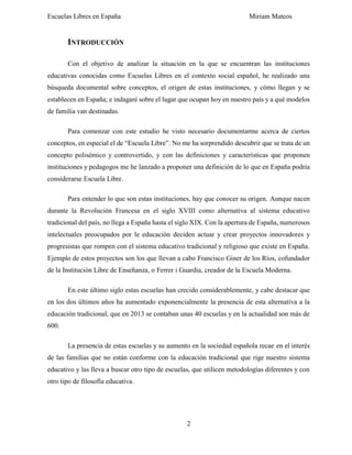 Escuelas Libres en España Miriam Mateos
2
INTRODUCCIÓN
Con el objetivo de analizar la situación en la que se encuentran las instituciones
educativas conocidas como Escuelas Libres en el contexto social español, he realizado una
búsqueda documental sobre conceptos, el origen de estas instituciones, y cómo llegan y se
establecen en España; e indagaré sobre el lugar que ocupan hoy en nuestro país y a qué modelos
de familia van destinadas.
Para comenzar con este estudio he visto necesario documentarme acerca de ciertos
conceptos, en especial el de “Escuela Libre”. No me ha sorprendido descubrir que se trata de un
concepto polisémico y controvertido, y con las definiciones y características que proponen
instituciones y pedagogos me he lanzado a proponer una definición de lo que en España podría
considerarse Escuela Libre.
Para entender lo que son estas instituciones, hay que conocer su origen. Aunque nacen
durante la Revolución Francesa en el siglo XVIII como alternativa al sistema educativo
tradicional del país, no llega a España hasta el siglo XIX. Con la apertura de España, numerosos
intelectuales preocupados por le educación deciden actuar y crear proyectos innovadores y
progresistas que rompen con el sistema educativo tradicional y religioso que existe en España.
Ejemplo de estos proyectos son los que llevan a cabo Francisco Giner de los Ríos, cofundador
de la Institución Libre de Enseñanza, o Ferrer i Guardia, creador de la Escuela Moderna.
En este último siglo estas escuelas han crecido considerablemente, y cabe destacar que
en los dos últimos años ha aumentado exponencialmente la presencia de esta alternativa a la
educación tradicional, que en 2013 se contaban unas 40 escuelas y en la actualidad son más de
600.
La presencia de estas escuelas y su aumento en la sociedad española recae en el interés
de las familias que no están conforme con la educación tradicional que rige nuestro sistema
educativo y las lleva a buscar otro tipo de escuelas, que utilicen metodologías diferentes y con
otro tipo de filosofía educativa.
 
