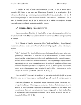 Escuelas Libres en España Miriam Mateos
3
La mayoría de estas escuelas son consideradas “ilegales”, ya que no actúan bajo la
normativa del Estado, lo que hacen que deban tomar el camino de la privatización o de la
autogestión. Esto hace que los niños y niñas que normalmente pueden acceder a este tipo de
instituciones provengan de familias con una economía familiar media y media alta, o con un
nivel de implicación muy alto y que se involucran en la gestión de la escuela, creando
cooperativas que permitan la autogestión de dichos centros.
LA ESCUELA LIBRE COMO CONCEPTO
Encontrar una única definición de Escuela Libre se hace prácticamente imposible. Esto
puede ser causado por la dificultad que normalmente encontramos al definir conceptos como el
de libertad.
En el “Manual de Escuelas Alternativas Libres” de Franz Eberhart y Benno Kapelari,
comienzan definiendo los conceptos “libre” y “alternativo” para poder aclarar qué son estas
escuelas.
"Libre" significa la libre decisión del alumno en relación a cuándo, cómo y con quién quiere
aprender algo; "alternativo" se refiere a la idea de dar una alternativa al sistema educativo
convencional. Las características principales son: la igualdad de derechos entre niños, padres y
maestros; entender al niño como un ser autodeterminado, capaz de aprender por su propio impulso,
una pedagogía que está más orientada a los procesos de aprendizaje que a los objetivos; el grupo
destinatario del aprendizaje son todos los implicados, no solo los alumnos, y en el que los adultos
mismos se ven enfrentados a una nueva socialización que les obliga a cuestionarse sus propios
conceptos de educación. (Eberhart, F. y Kapelari, B., 2010, p.2)
El proyecto REEVO, a través de su página “La educación prohibida”, decide no dar una
definición como tal pero sí nos propone una idea de lo que es la esencia de este tipo de centro:
La esencia de la educación libre es respetar el proceso de desarrollo humano, confiar en la vida y
en la posibilidad de que el hombre puede construirse a sí mismo. Partiendo de esta base, los
proyectos de educación libre se caracterizan por acompañar a los niños en este proceso, hacer
propuestas y dar el ambiente necesario, pero con la idea principal de la no-directividad, es decir,
no interferir en la toma de decisiones, ni dirigirla. Esto se traduce en dejar al niño ser. (La
Educación Prohibida, 2009-2012.)
 
